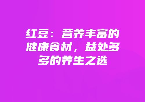 红豆：营养丰富的健康食材，益处多多的养生之选