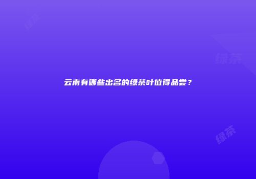 云南有哪些出名的绿茶叶值得品尝？
