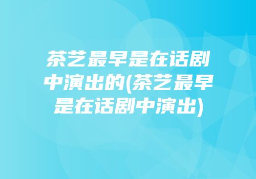 茶艺最早是在话剧中演出的(茶艺最早是在话剧中演出)