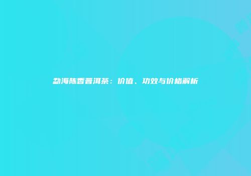 勐海陈香普洱茶：价值、功效与价格解析