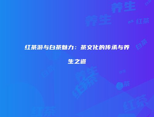 红茶游与白茶魅力：茶文化的传承与养生之道
