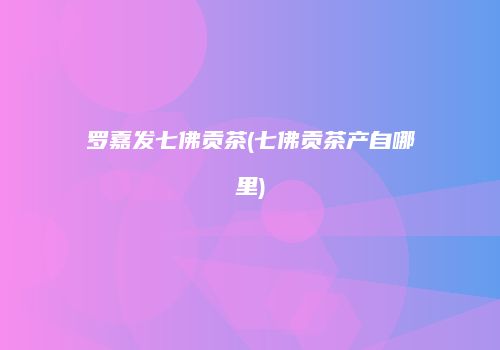 罗嘉发七佛贡茶(七佛贡茶产自哪里)