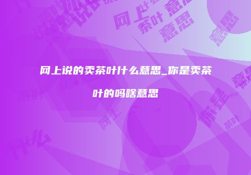 网上说的卖茶叶什么意思_你是卖茶叶的吗啥意思