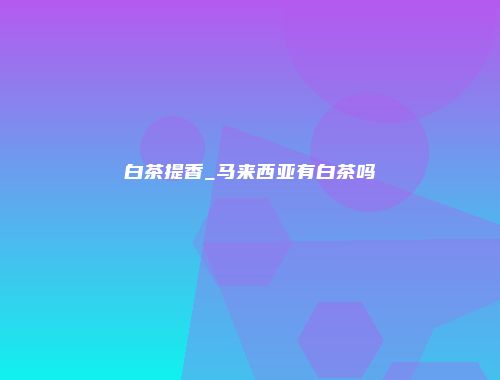 白茶提香_马来西亚有白茶吗