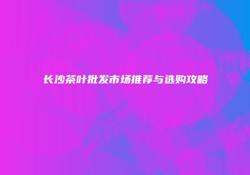长沙茶叶批发市场推荐与选购攻略