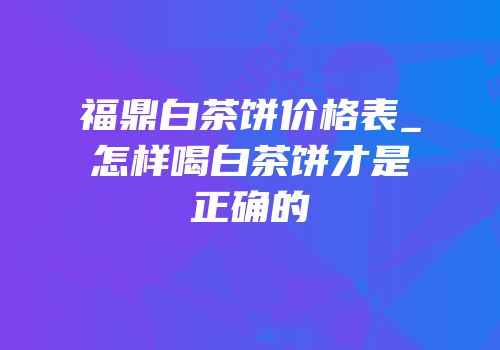 福鼎白茶饼价格表_怎样喝白茶饼才是正确的