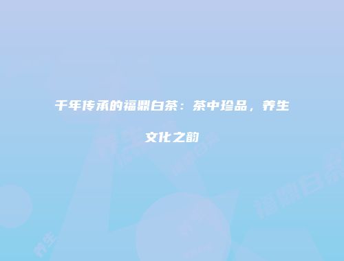 千年传承的福鼎白茶：茶中珍品，养生文化之韵