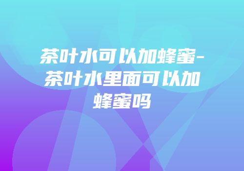 茶叶水可以加蜂蜜-茶叶水里面可以加蜂蜜吗
