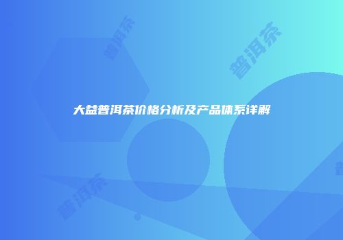 大益普洱茶价格分析及产品体系详解