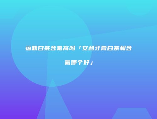 福鼎白茶含氟高吗「安利牙膏白茶和含氟哪个好」