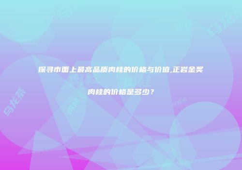 探寻市面上最高品质肉桂的价格与价值,正岩金奖肉桂的价格是多少？