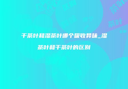 干茶叶和湿茶叶哪个吸收异味_湿茶叶和干茶叶的区别