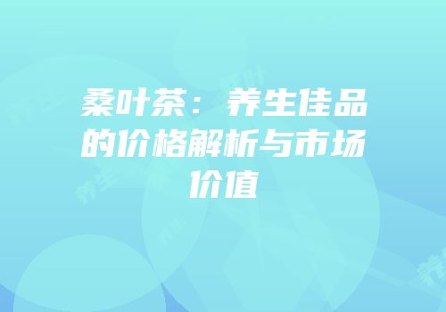 桑叶茶：养生佳品的价格解析与市场价值