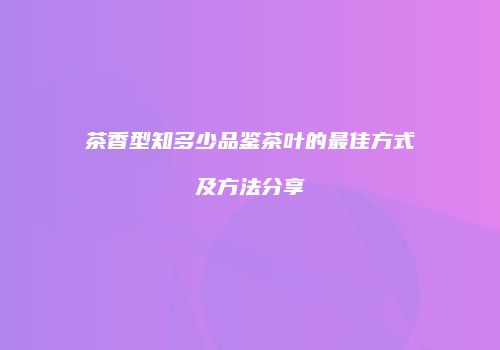 茶香型知多少品鉴茶叶的最佳方式及方法分享
