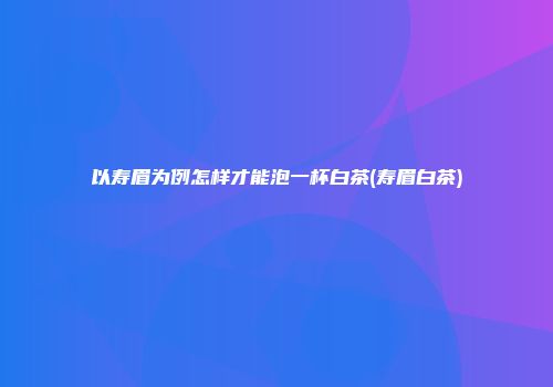 以寿眉为例怎样才能泡一杯白茶(寿眉白茶)