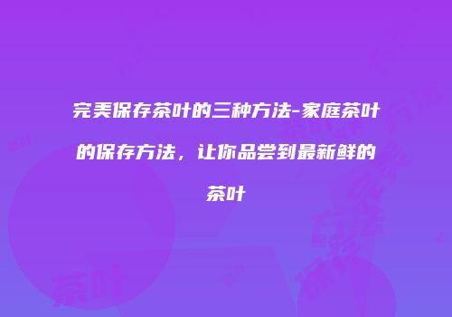 完美保存茶叶的三种方法-家庭茶叶的保存方法，让你品尝到最新鲜的茶叶