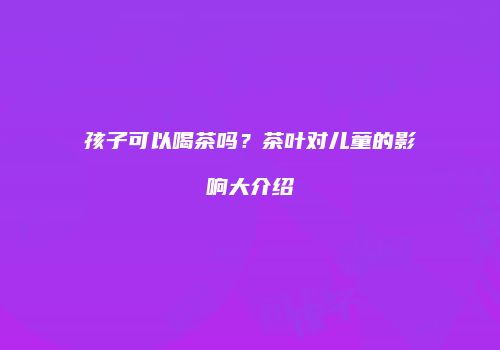 孩子可以喝茶吗？茶叶对儿童的影响大介绍