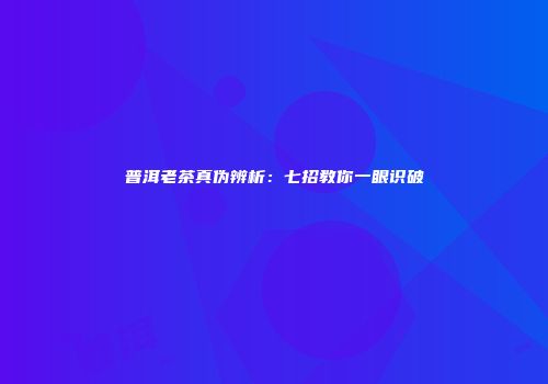 普洱老茶真伪辨析：七招教你一眼识破