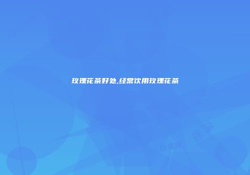 玫瑰花茶好处,经常饮用玫瑰花茶