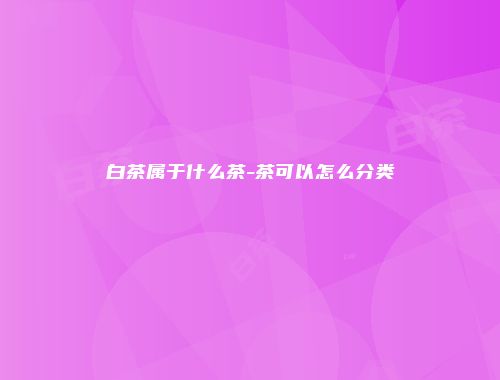 白茶属于什么茶-茶可以怎么分类