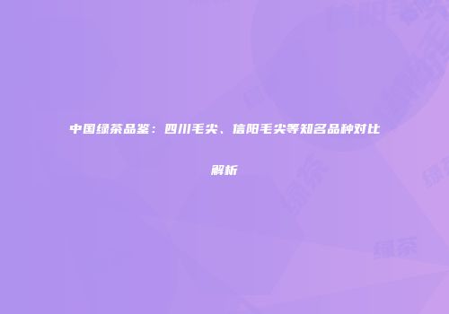 中国绿茶品鉴：四川毛尖、信阳毛尖等知名品种对比解析
