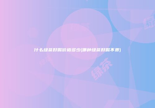 什么绿茶好喝价格多少(哪种绿茶好喝不贵)