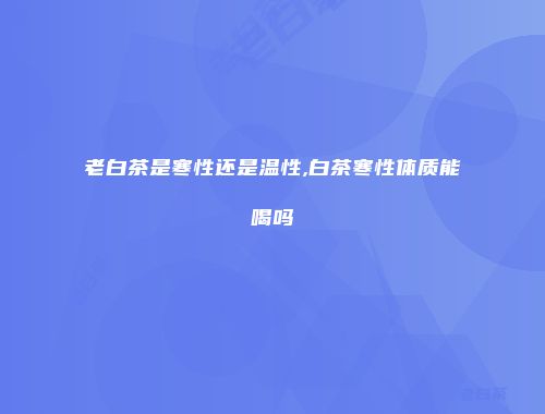 老白茶是寒性还是温性,白茶寒性体质能喝吗
