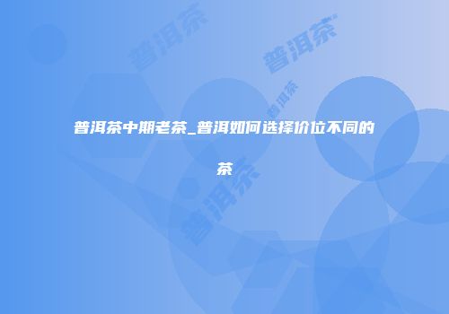 普洱茶中期老茶_普洱如何选择价位不同的茶