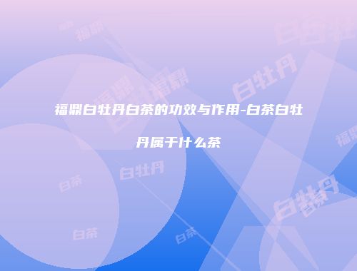 福鼎白牡丹白茶的功效与作用-白茶白牡丹属于什么茶