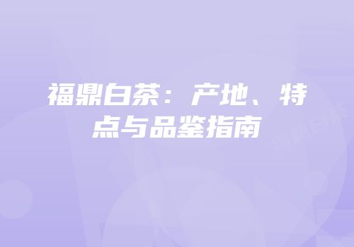 福鼎白茶：产地、特点与品鉴指南