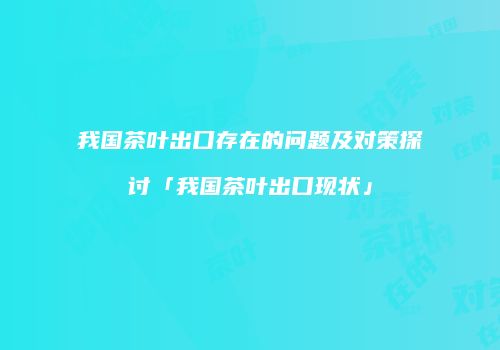 我国茶叶出口存在的问题及对策探讨「我国茶叶出口现状」