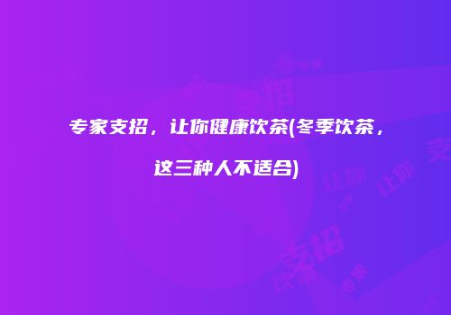 专家支招，让你健康饮茶(冬季饮茶，这三种人不适合)