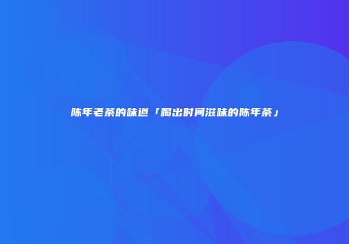 陈年老茶的味道「喝出时间滋味的陈年茶」