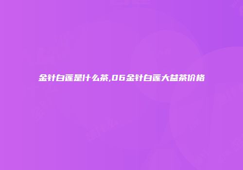 金针白莲是什么茶,06金针白莲大益茶价格