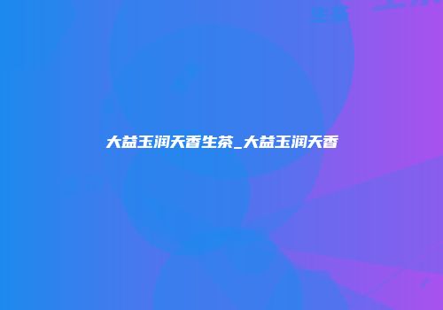 大益玉润天香生茶_大益玉润天香