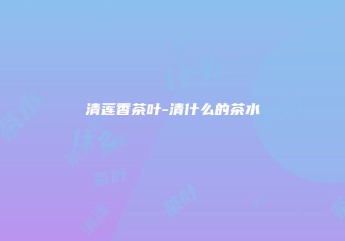 清莲香茶叶-清什么的茶水