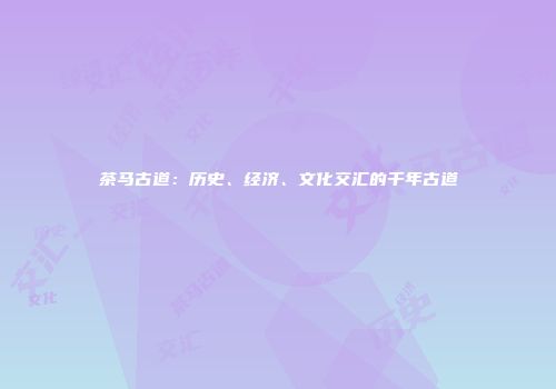 茶马古道：历史、经济、文化交汇的千年古道