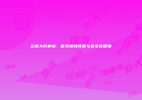 云南大叶种茶：探寻地域特色与茶文化精髓