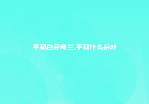 平和白芽奇兰,平和什么茶叶