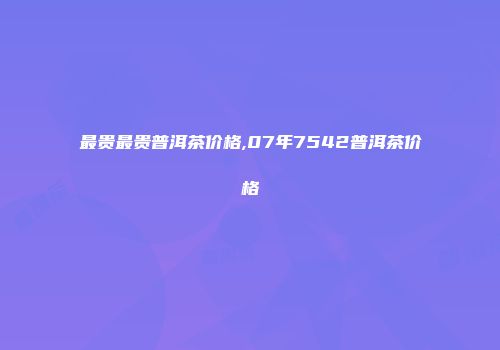最贵最贵普洱茶价格,07年7542普洱茶价格
