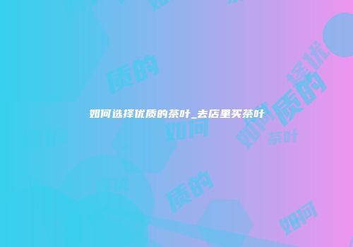 如何选择优质的茶叶_去店里买茶叶