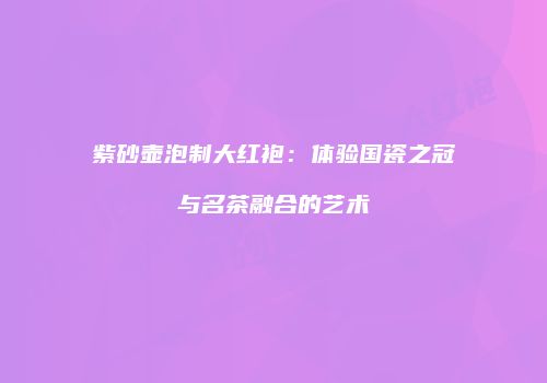 紫砂壶泡制大红袍：体验国瓷之冠与名茶融合的艺术