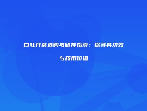 白牡丹茶选购与储存指南：探寻其功效与药用价值