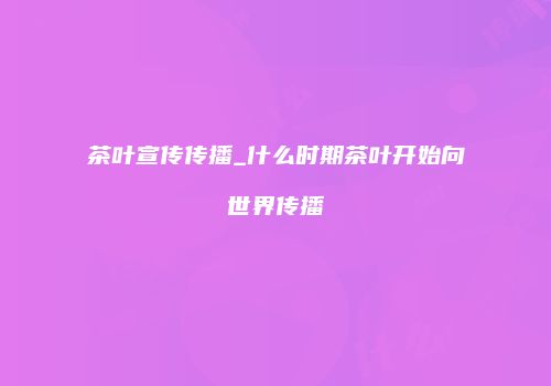 茶叶宣传传播_什么时期茶叶开始向世界传播