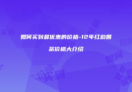 如何买到最优惠的价格-12年红韵圆茶价格大介绍