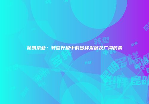 昆明茶业：转型升级中的多样发展及广阔前景