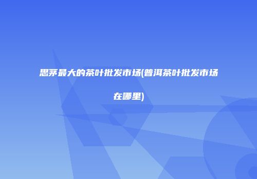 思茅最大的茶叶批发市场(普洱茶叶批发市场在哪里)