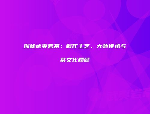 探秘武夷岩茶：制作工艺、大师传承与茶文化精髓
