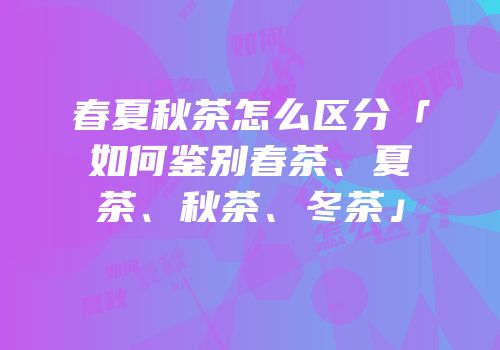 春夏秋茶怎么区分「如何鉴别春茶、夏茶、秋茶、冬茶」