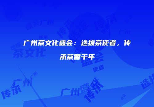 广州茶文化盛会：选拔茶使者，传承茶香千年